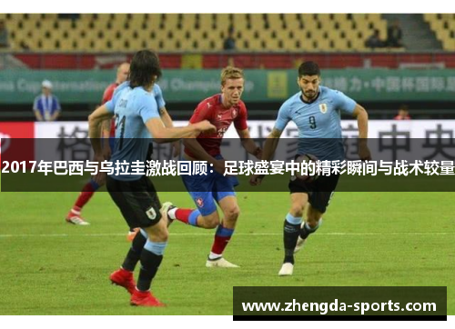 2017年巴西与乌拉圭激战回顾：足球盛宴中的精彩瞬间与战术较量